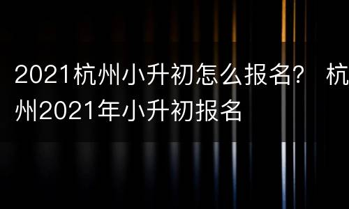 2021杭州小升初怎么报名？ 杭州2021年小升初报名