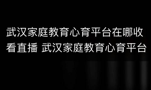 武汉家庭教育心育平台在哪收看直播 武汉家庭教育心育平台在哪收看直播回放