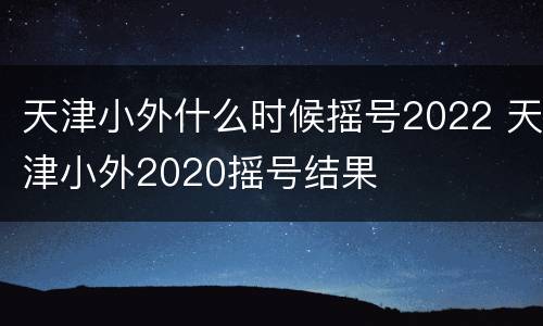 天津小外什么时候摇号2022 天津小外2020摇号结果