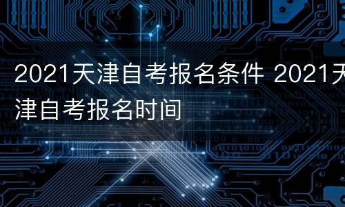 2021天津自考报名条件 2021天津自考报名时间