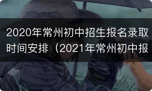 2020年常州初中招生报名录取时间安排（2021年常州初中报名时间）