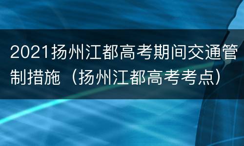 2021扬州江都高考期间交通管制措施（扬州江都高考考点）