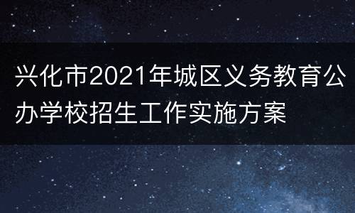 兴化市2021年城区义务教育公办学校招生工作实施方案