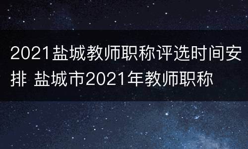 2021盐城教师职称评选时间安排 盐城市2021年教师职称