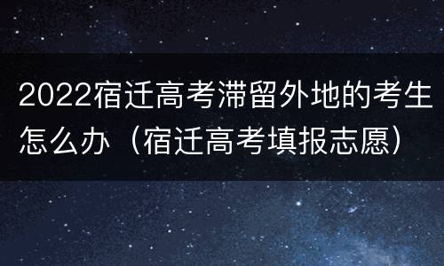 2022宿迁高考滞留外地的考生怎么办（宿迁高考填报志愿）