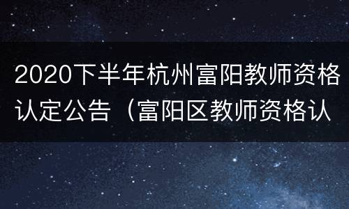 2020下半年杭州富阳教师资格认定公告（富阳区教师资格认定）