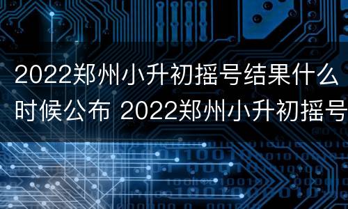 2022郑州小升初摇号结果什么时候公布 2022郑州小升初摇号结果什么时候公布啊