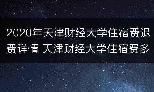 2020年天津财经大学住宿费退费详情 天津财经大学住宿费多少