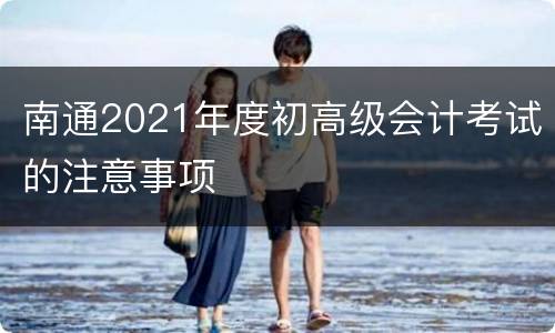 南通2021年度初高级会计考试的注意事项