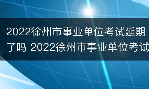 2022徐州市事业单位考试延期了吗 2022徐州市事业单位考试延期了吗现在