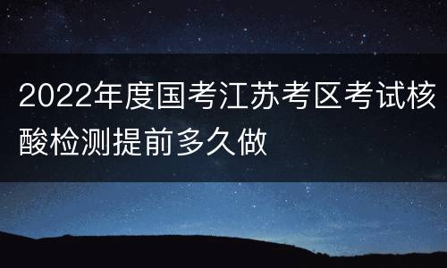 2022年度国考江苏考区考试核酸检测提前多久做