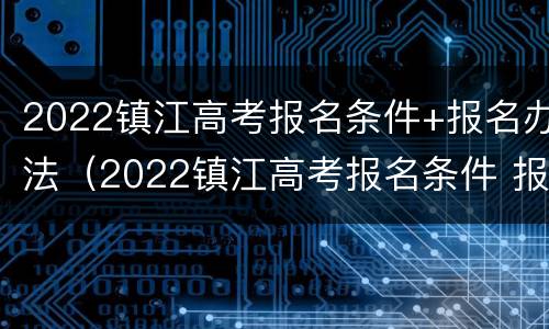 2022镇江高考报名条件+报名办法（2022镇江高考报名条件 报名办法是什么）