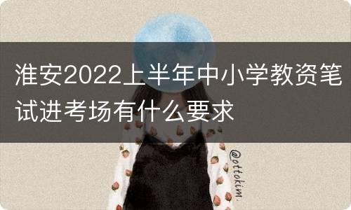 淮安2022上半年中小学教资笔试进考场有什么要求