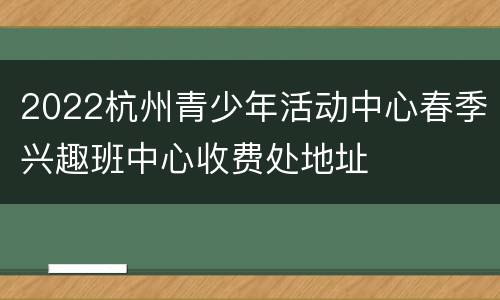 2022杭州青少年活动中心春季兴趣班中心收费处地址