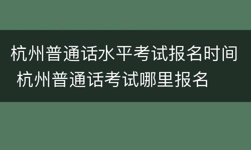 杭州普通话水平考试报名时间 杭州普通话考试哪里报名