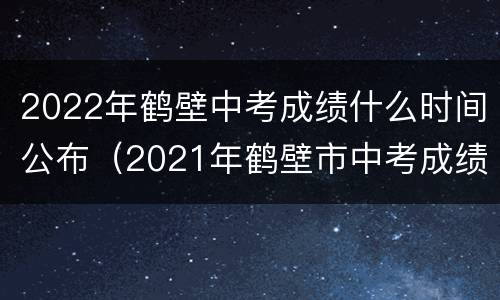 2022年鹤壁中考成绩什么时间公布（2021年鹤壁市中考成绩什么时候出）