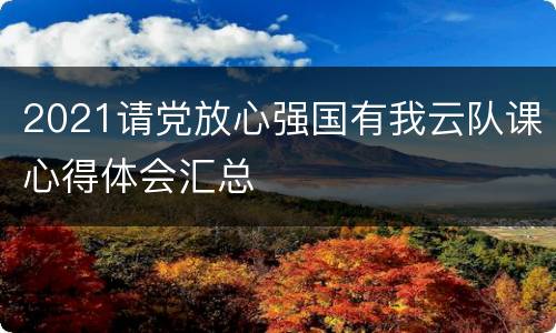 2021请党放心强国有我云队课心得体会汇总