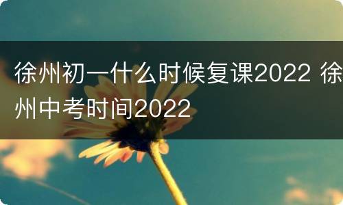 徐州初一什么时候复课2022 徐州中考时间2022