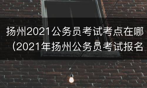 扬州2021公务员考试考点在哪（2021年扬州公务员考试报名时间）