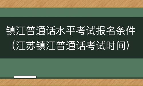 镇江普通话水平考试报名条件（江苏镇江普通话考试时间）