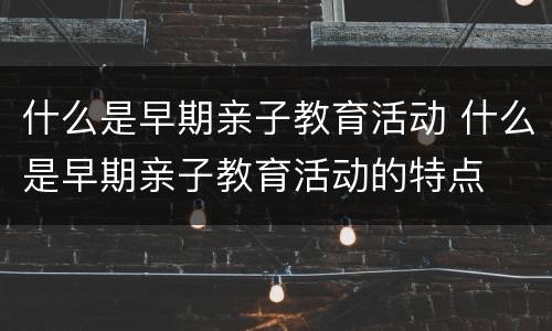 什么是早期亲子教育活动 什么是早期亲子教育活动的特点