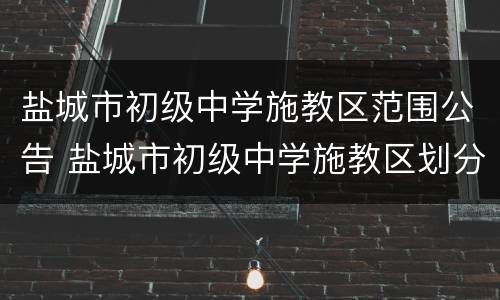 盐城市初级中学施教区范围公告 盐城市初级中学施教区划分