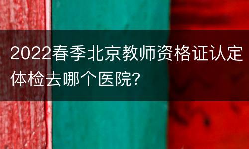 2022春季北京教师资格证认定体检去哪个医院？