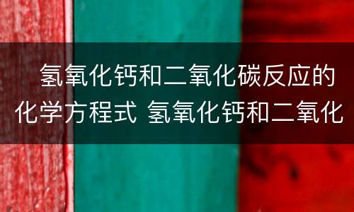 ​氢氧化钙和二氧化碳反应的化学方程式 氢氧化钙和二氧化碳发生反应的化学方程式为