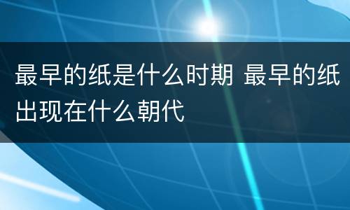 最早的纸是什么时期 最早的纸出现在什么朝代