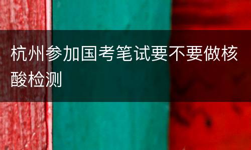 杭州参加国考笔试要不要做核酸检测