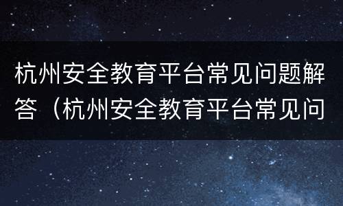 杭州安全教育平台常见问题解答（杭州安全教育平台常见问题解答在哪里）