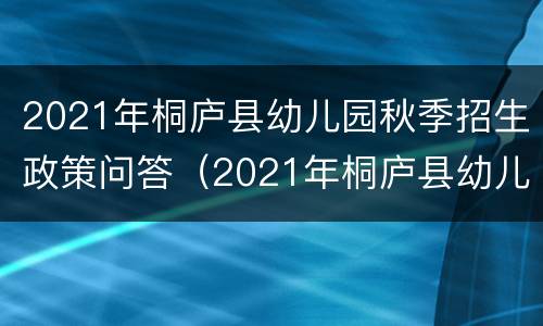 2021年桐庐县幼儿园秋季招生政策问答（2021年桐庐县幼儿园秋季招生政策问答题目）