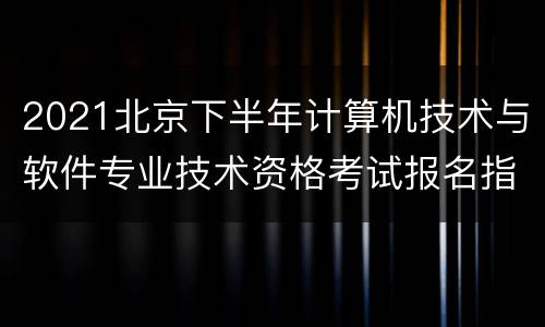 2021北京下半年计算机技术与软件专业技术资格考试报名指南