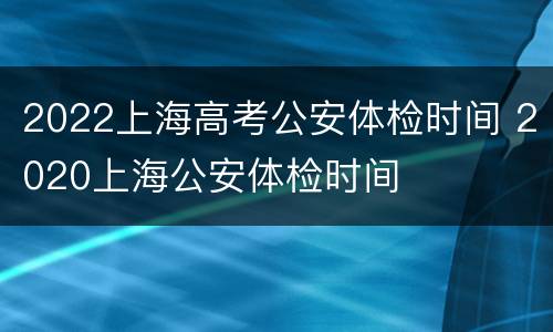 2022上海高考公安体检时间 2020上海公安体检时间