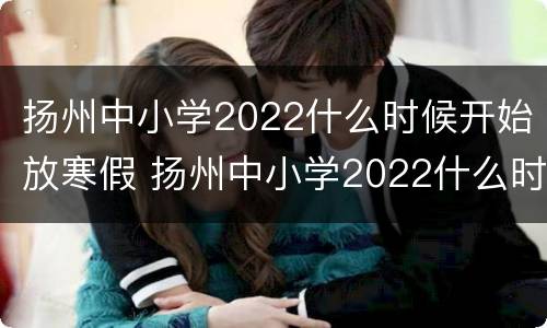 扬州中小学2022什么时候开始放寒假 扬州中小学2022什么时候开始放寒假呢