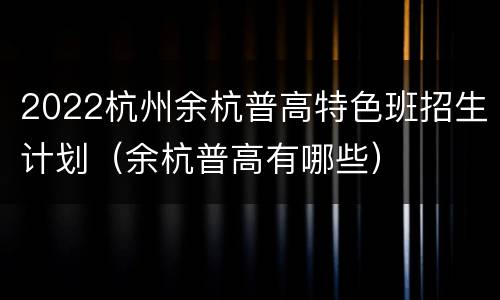 2022杭州余杭普高特色班招生计划（余杭普高有哪些）