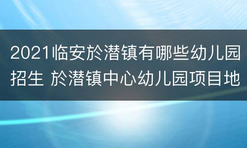 2021临安於潜镇有哪些幼儿园招生 於潜镇中心幼儿园项目地址