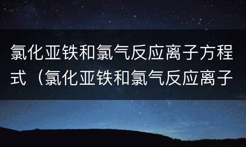 氯化亚铁和氯气反应离子方程式（氯化亚铁和氯气反应离子方程式过程）