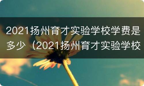 2021扬州育才实验学校学费是多少（2021扬州育才实验学校学费是多少钱）