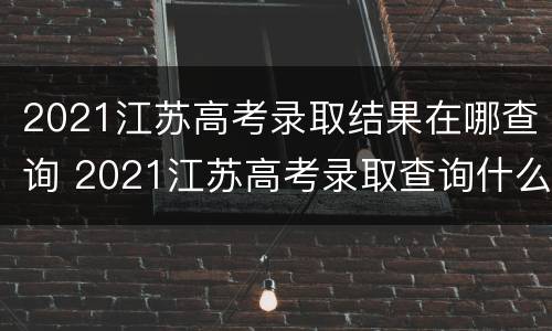 2021江苏高考录取结果在哪查询 2021江苏高考录取查询什么时候可以查