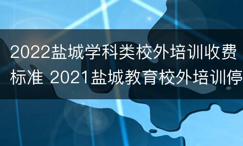 2022盐城学科类校外培训收费标准 2021盐城教育校外培训停止通知