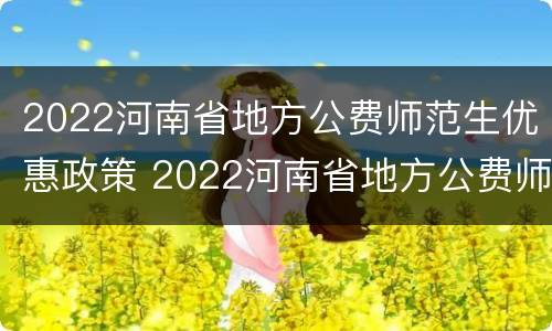 2022河南省地方公费师范生优惠政策 2022河南省地方公费师范生优惠政策文件