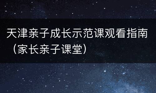 天津亲子成长示范课观看指南（家长亲子课堂）