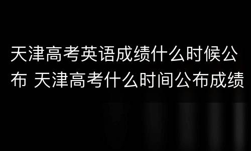 天津高考英语成绩什么时候公布 天津高考什么时间公布成绩