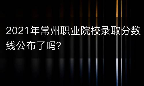 2021年常州职业院校录取分数线公布了吗？