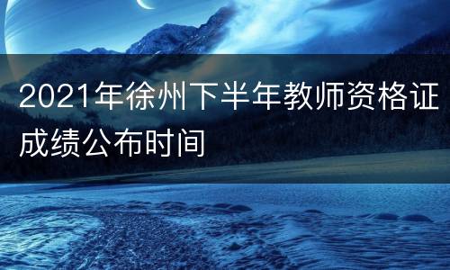 2021年徐州下半年教师资格证成绩公布时间