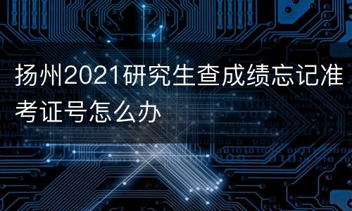 扬州2021研究生查成绩忘记准考证号怎么办