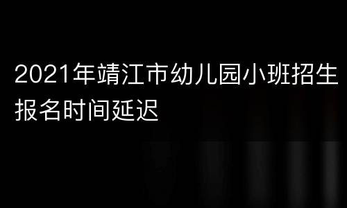 2021年靖江市幼儿园小班招生报名时间延迟