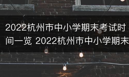 2022杭州市中小学期末考试时间一览 2022杭州市中小学期末考试时间一览表