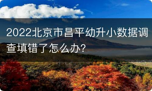 2022北京市昌平幼升小数据调查填错了怎么办？